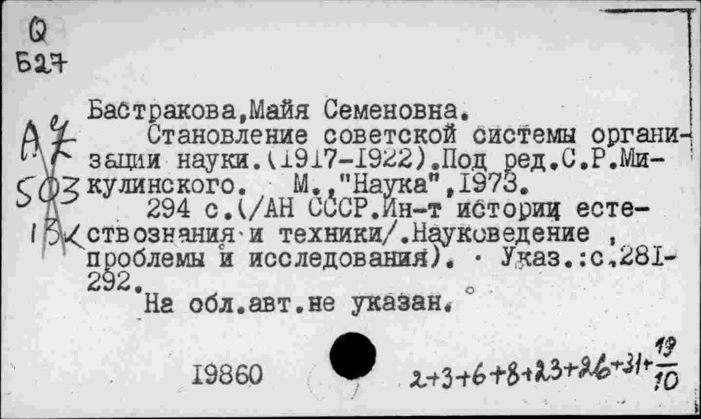 ﻿о вал-
. Байтракова,Майя Семеновна.
Ах- Становление советской системы органи-ЦЛ зации науки Л1917-1922). Под ред.С.Р.Ми- : Г $2 кули нс кого. М” Наука”,1973.
294 с. (/АН СССР.Йн-т историд есте-Щ<ств©знания и техники/.Науковедение , проблемы и исследования). • Указ.:с,281-292.
На обл.авт.не указан*